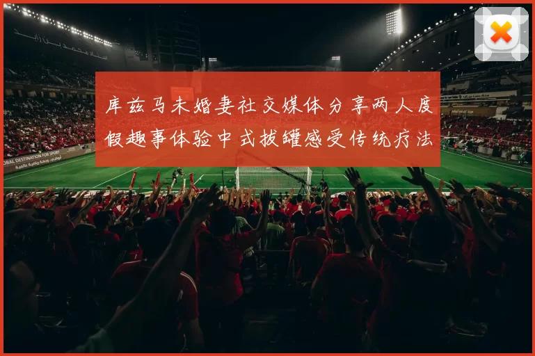 库兹马未婚妻社交媒体分享两人度假趣事体验中式拔罐感受传统疗法魅力