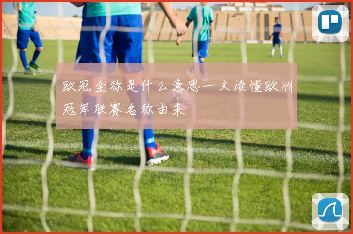 欧冠全称是什么意思一文读懂欧洲冠军联赛名称由来