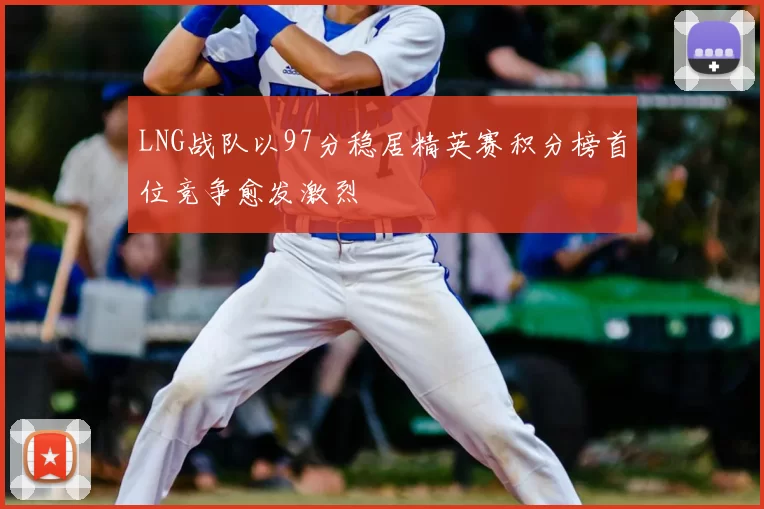 LNG战队以97分稳居精英赛积分榜首位竞争愈发激烈