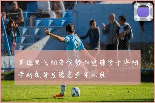 罗德里戈韧带伤势加重确诊十字韧带断裂背后隐患多年未愈