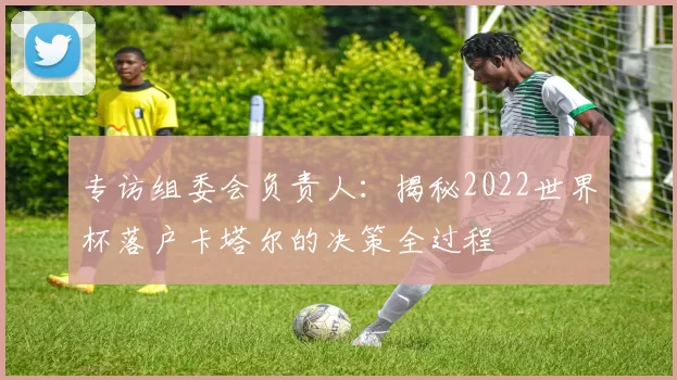 专访组委会负责人：揭秘2022世界杯落户卡塔尔的决策全过程