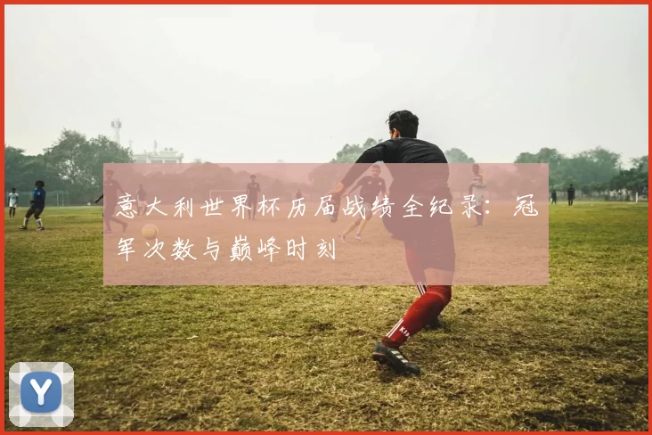意大利世界杯历届战绩全纪录:冠军次数与巅峰时刻