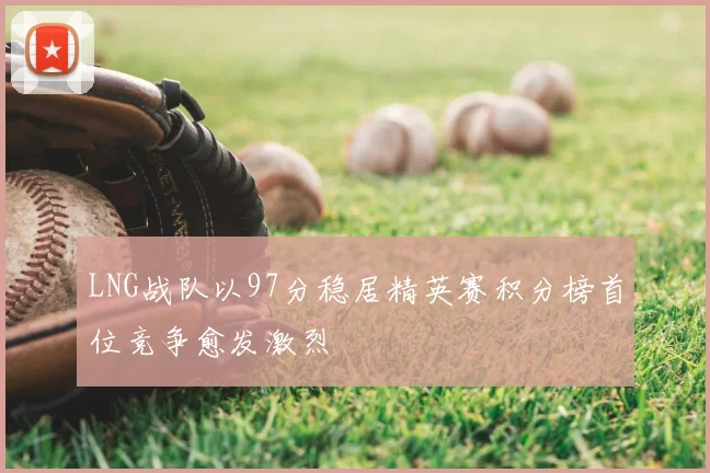 LNG战队以97分稳居精英赛积分榜首位竞争愈发激烈