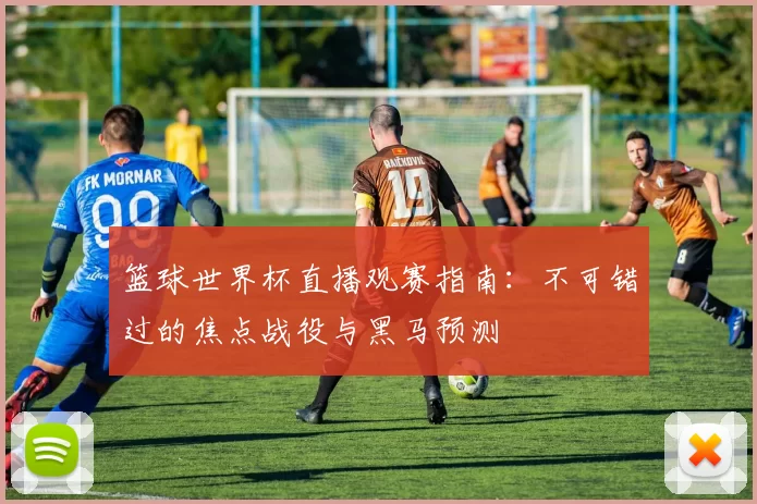 篮球世界杯直播观赛指南:不可错过的焦点战役与黑马预测