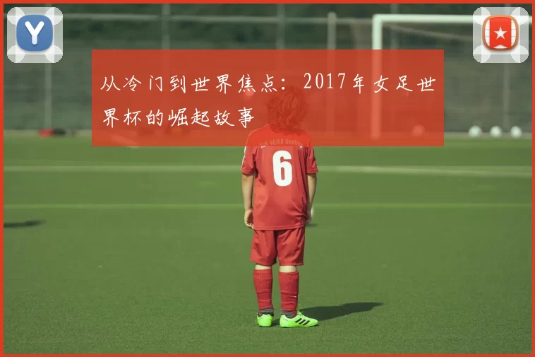 从冷门到世界焦点:2017年女足世界杯的崛起故事