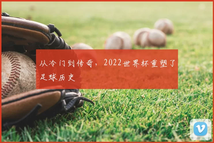 从冷门到传奇,2022世界杯重塑了足球历史