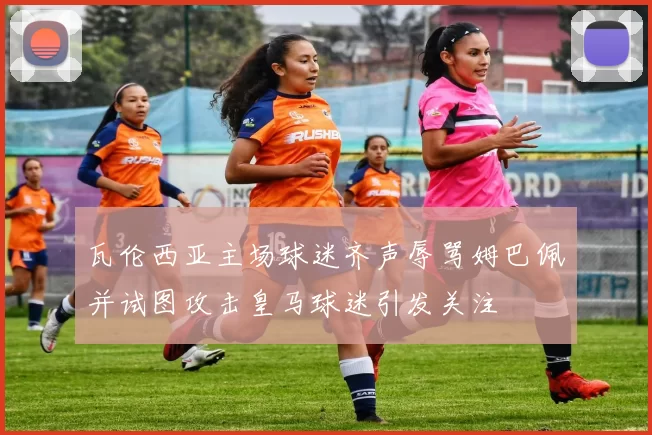 瓦伦西亚主场球迷齐声辱骂姆巴佩并试图攻击皇马球迷引发关注