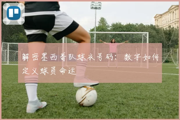 解密墨西哥队球衣号码:数字如何定义球员命运
