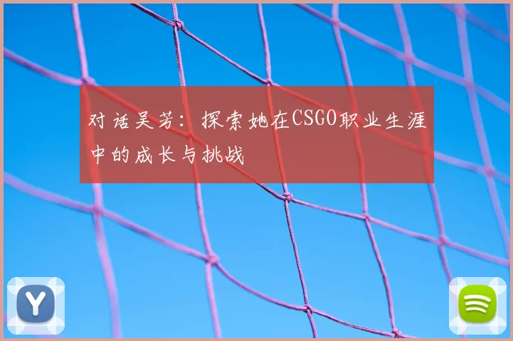 对话吴芳：探索她在CSGO职业生涯中的成长与挑战