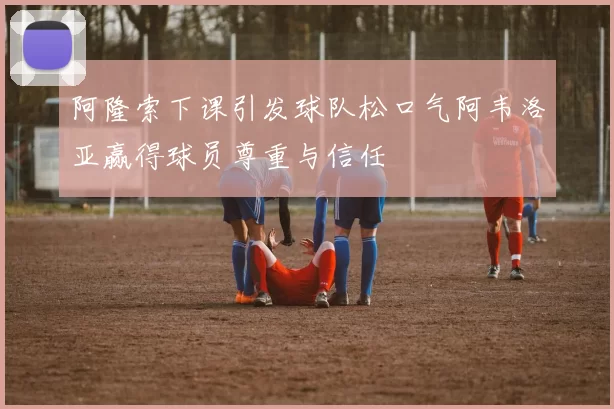 阿隆索下课引发球队松口气阿韦洛亚赢得球员尊重与信任
