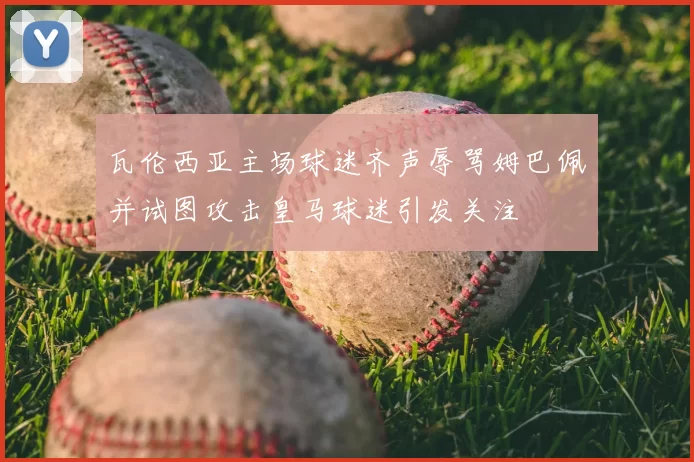 瓦伦西亚主场球迷齐声辱骂姆巴佩并试图攻击皇马球迷引发关注
