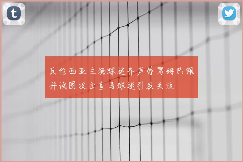 瓦伦西亚主场球迷齐声辱骂姆巴佩并试图攻击皇马球迷引发关注