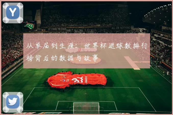 从单届到生涯:世界杯进球数排行榜背后的数据与故事