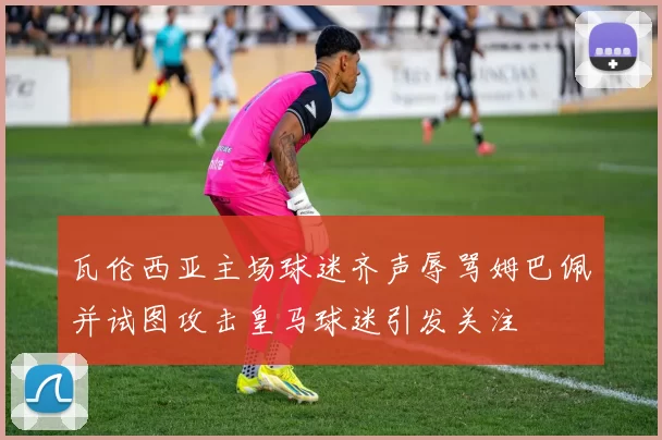 瓦伦西亚主场球迷齐声辱骂姆巴佩并试图攻击皇马球迷引发关注