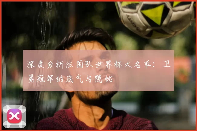 深度分析法国队世界杯大名单:卫冕冠军的底气与隐忧