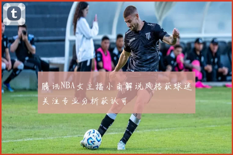 腾讯NBA女主播小南解说风格获球迷关注专业分析获认可