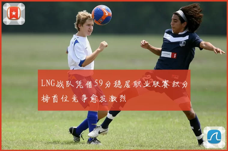 LNG战队凭借59分稳居职业联赛积分榜首位竞争愈发激烈