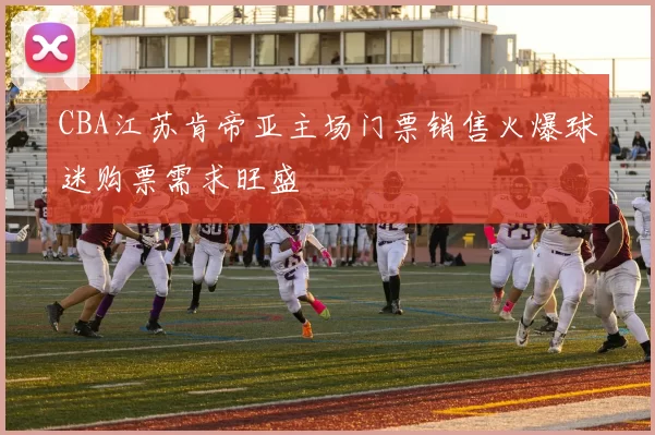 CBA江苏肯帝亚主场门票销售火爆球迷购票需求旺盛