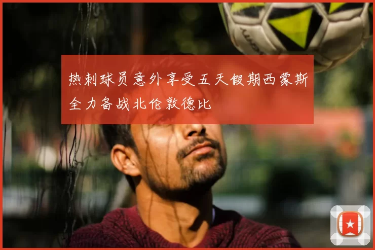 热刺球员意外享受五天假期西蒙斯全力备战北伦敦德比