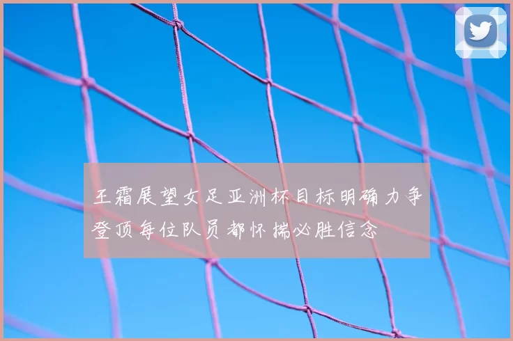 王霜展望女足亚洲杯目标明确力争登顶每位队员都怀揣必胜信念