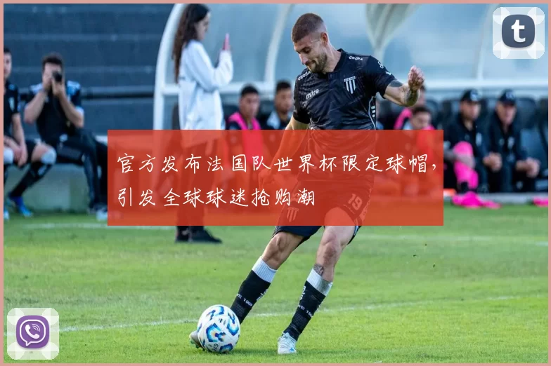 官方发布法国队世界杯限定球帽,引发全球球迷抢购潮