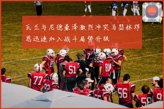 瓦兰与尼德豪泽激烈冲突马瑟林邓恩迅速加入战斗局势升级