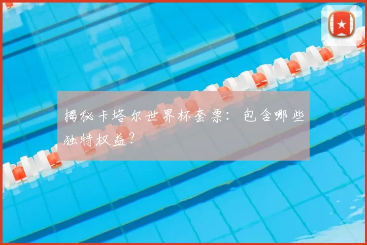 揭秘卡塔尔世界杯套票：包含哪些独特权益？
