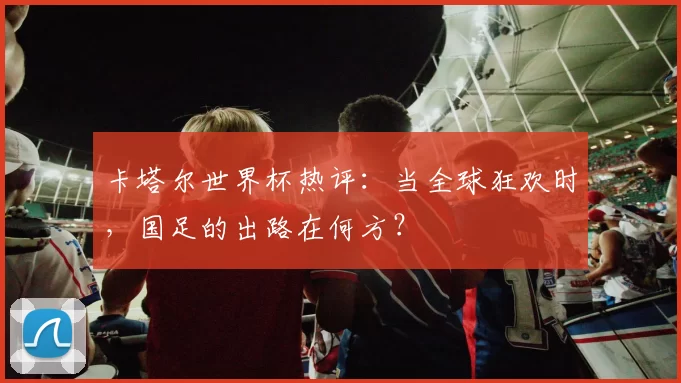 卡塔尔世界杯热评:当全球狂欢时,国足的出路在何方?