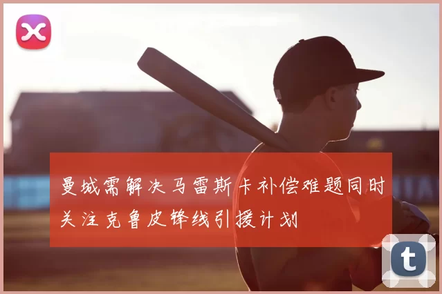 曼城需解决马雷斯卡补偿难题同时关注克鲁皮锋线引援计划