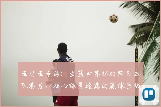 面对面专访:女篮世界杯对阵日本队赛后,核心球员透露的赢球密码