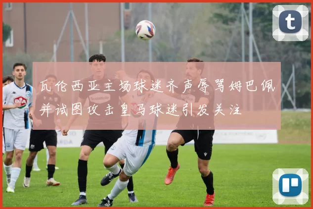 瓦伦西亚主场球迷齐声辱骂姆巴佩并试图攻击皇马球迷引发关注