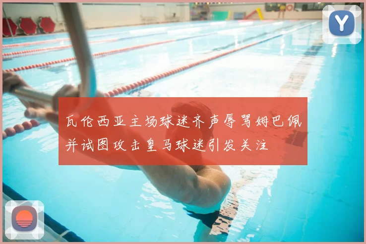 瓦伦西亚主场球迷齐声辱骂姆巴佩并试图攻击皇马球迷引发关注