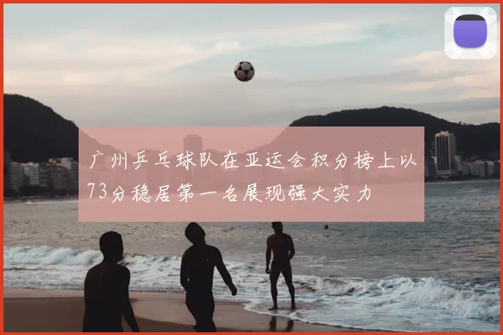 广州乒乓球队在亚运会积分榜上以73分稳居第一名展现强大实力