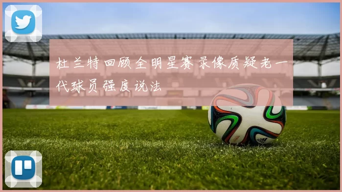 杜兰特回顾全明星赛录像质疑老一代球员强度说法