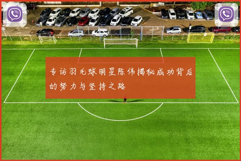 专访羽毛球明星陈伟揭秘成功背后的努力与坚持之路