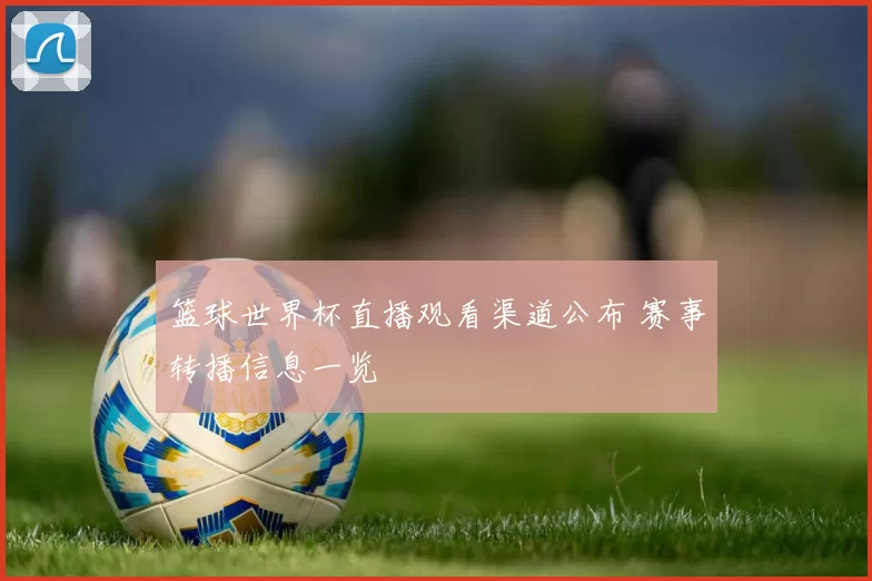 篮球世界杯直播观看渠道公布 赛事转播信息一览