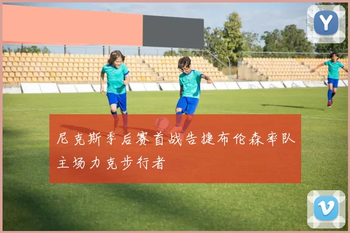 尼克斯季后赛首战告捷布伦森率队主场力克步行者