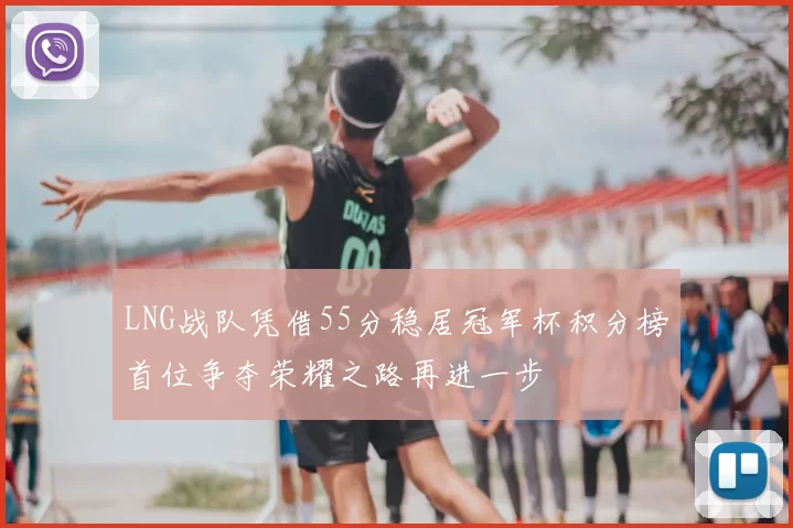 LNG战队凭借55分稳居冠军杯积分榜首位争夺荣耀之路再进一步