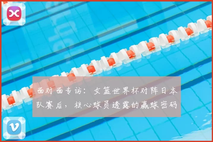 面对面专访:女篮世界杯对阵日本队赛后,核心球员透露的赢球密码