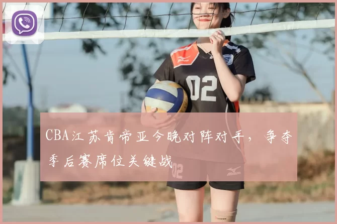 CBA江苏肯帝亚今晚对阵对手，争夺季后赛席位关键战
