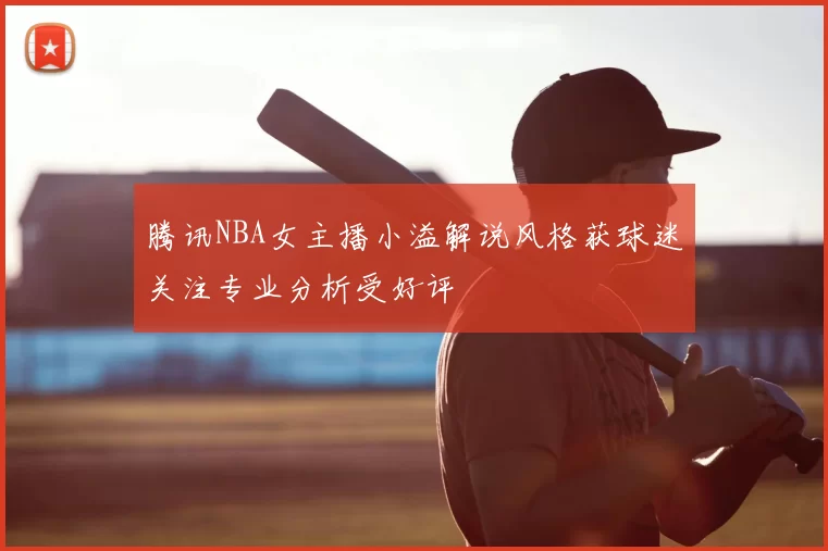 腾讯NBA女主播小溢解说风格获球迷关注专业分析受好评