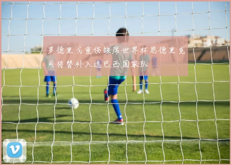 罗德里戈重伤缺席世界杯恩德里克或将替补入选巴西国家队