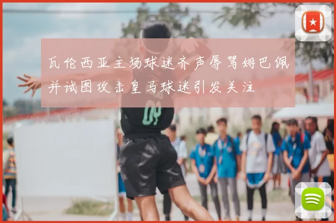 瓦伦西亚主场球迷齐声辱骂姆巴佩并试图攻击皇马球迷引发关注