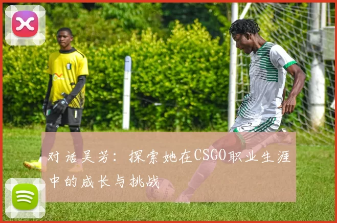 对话吴芳：探索她在CSGO职业生涯中的成长与挑战