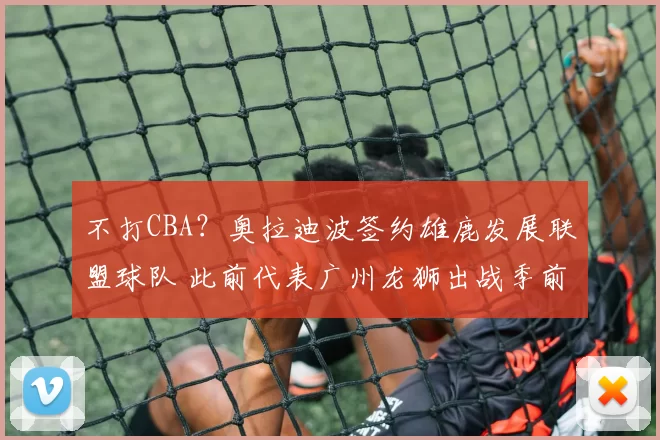 不打CBA？奥拉迪波签约雄鹿发展联盟球队 此前代表广州龙狮出战季前赛