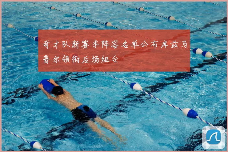 奇才队新赛季阵容名单公布库兹马普尔领衔后场组合