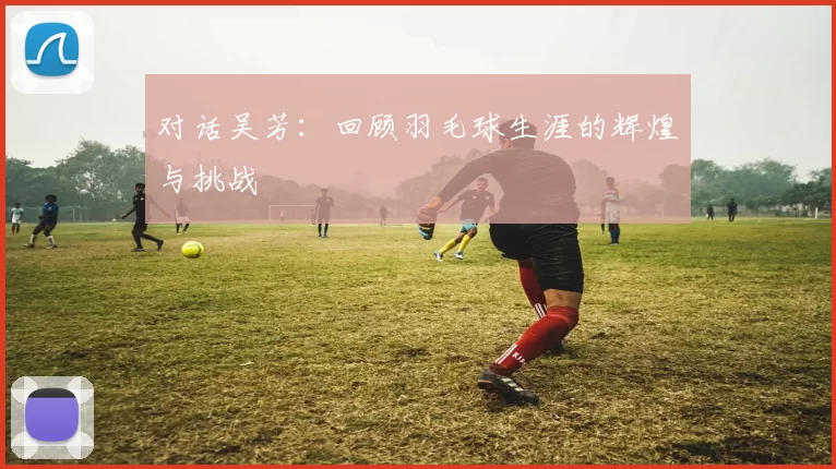 对话吴芳：回顾羽毛球生涯的辉煌与挑战