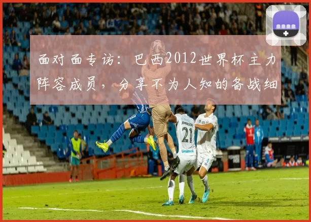 面对面专访：巴西2012世界杯主力阵容成员，分享不为人知的备战细节