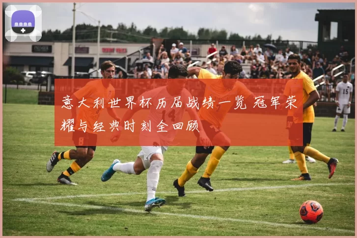 意大利世界杯历届战绩一览 冠军荣耀与经典时刻全回顾