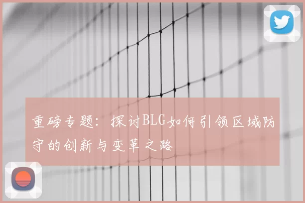 重磅专题：探讨BLG如何引领区域防守的创新与变革之路